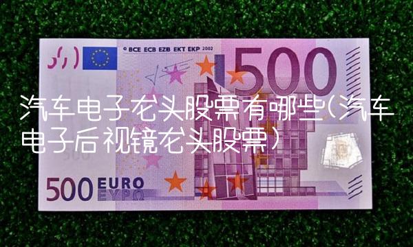 汽车电子龙头股票有哪些？一文解析其特点与发展现状